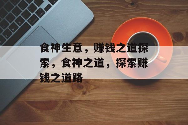 食神生意,赚钱之道探索,食神之道,探索赚钱之道路 食神生意,赚钱之道探索,食神之道,探索赚钱之道路