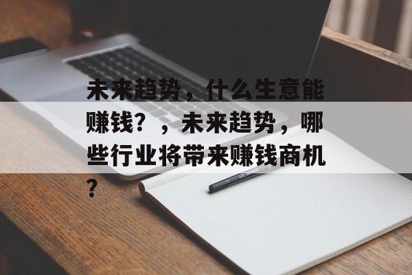 未来趋势,什么生意能赚钱?,未来趋势,哪些行业将带来赚钱商机? 未来趋势,什么生意能赚钱?,未来趋势,哪些行业将带来赚钱商机?
