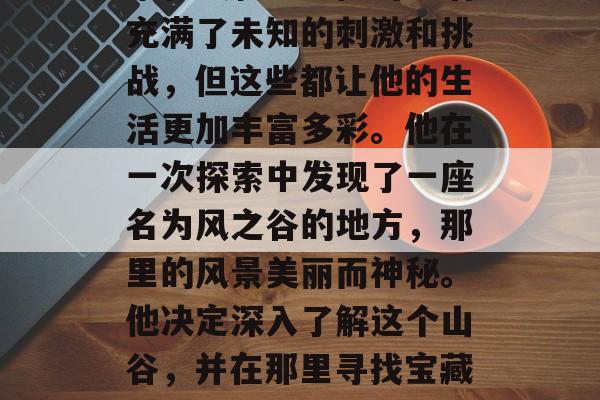 山姆是一名出色的冒险家和摄影师。他的生活充满了未知的刺激和挑战，但这些都让他的生活更加丰富多彩。他在一次探索中发现了一座名为风之谷的地方，那里的风景美丽而神秘。他决定深入了解这个山谷，并在那里寻找宝藏。，风之谷的秘密，寻找失落的宝藏