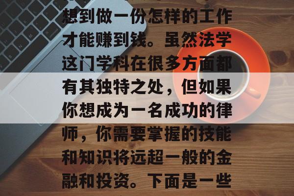 建议，从法学的角度来看，作为一个律师、法学学生或者准备从事法律职业的人可能经常会想到做一份怎样的工作才能赚到钱。虽然法学这门学科在很多方面都有其独特之处，但如果你想成为一名成功的律师，你需要掌握的技能和知识将远超一般的金融和投资。下面是一些帮助你实现这一目标的建议。，提高法学术术水平以成为一名成功的律师