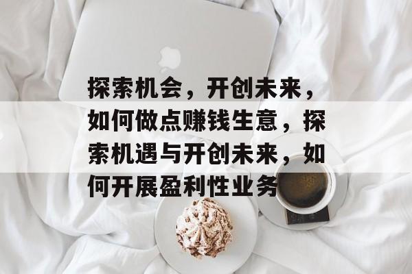 探索机会,开创未来,如何做点赚钱生意,探索机遇与开创未来,如何开展盈利性业务 探索机会,开创未来,如何做点赚钱生意,探索机遇与开创未来,如何开展盈利性业务