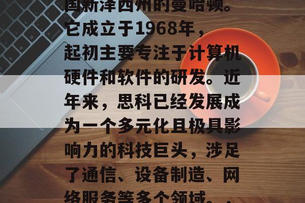 思科是一家全球领先的科技公司,总部位于美国新泽西州的曼哈顿。它成立于1968年,起初主要专注于计算机硬件和软件的研发。近年来,思科已经发展成为一个多元化且极具影响力的科技巨头,涉足了通信、设备制造、网络服务等多个领域。,思科,全球领先科技公司,发展多元化产业 思科是一家全球领先的科技公司,总部位于美国新泽西州的曼哈顿。它成立于1968年,起初主要专注于计算机硬件和软件的研发。近年来,思科已经发展成为一个多元化且极具影响力的科技巨头,涉足了通信、设备制造、网络服务等多个领域。,思科,全球领先科技公司,发展多元化产业