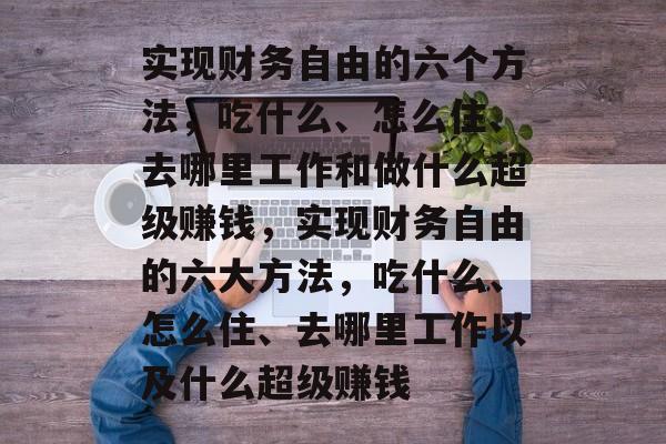 实现财务自由的六个方法,吃什么、怎么住、去哪里工作和做什么超级赚钱,实现财务自由的六大方法,吃什么、怎么住、去哪里工作以及什么超级赚钱 实现财务自由的六个方法,吃什么、怎么住、去哪里工作和做什么超级赚钱,实现财务自由的六大方法,吃什么、怎么住、去哪里工作以及什么超级赚钱