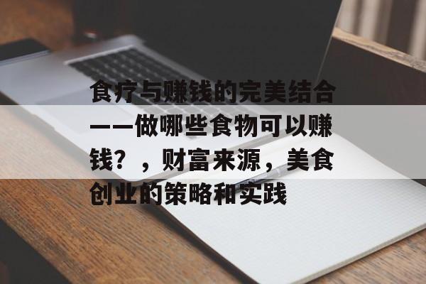 食疗与赚钱的完美结合——做哪些食物可以赚钱?,财富来源,美食创业的策略和实践 食疗与赚钱的完美结合——做哪些食物可以赚钱?,财富来源,美食创业的策略和实践