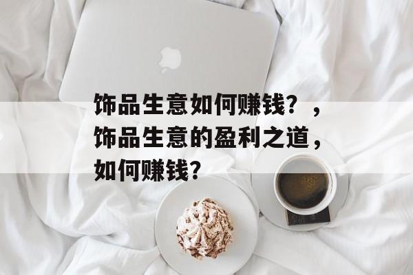 饰品生意如何赚钱?,饰品生意的盈利之道,如何赚钱? 饰品生意如何赚钱?,饰品生意的盈利之道,如何赚钱?