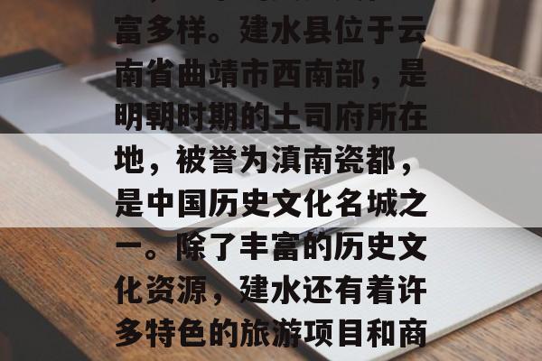 建水是个著名的山水名城,建水的美食文化丰富多样。建水县位于云南省曲靖市西南部,是明朝时期的土司府所在地,被誉为滇南瓷都,是中国历史文化名城之一。除了丰富的历史文化资源,建水还有着许多特色的旅游项目和商机。,建水美食文化和旅游资源探索 建水是个著名的山水名城,建水的美食文化丰富多样。建水县位于云南省曲靖市西南部,是明朝时期的土司府所在地,被誉为滇南瓷都,是中国历史文化名城之一。除了丰富的历史文化资源,建水还有着许多特色的旅游项目和商机。,建水美食文化和旅游资源探索