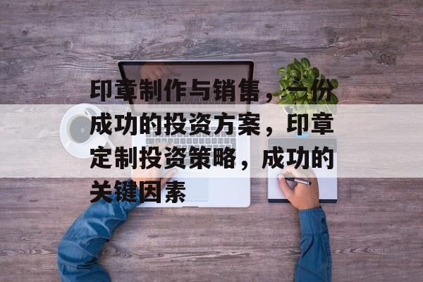 印章制作与销售,一份成功的投资方案,印章定制投资策略,成功的关键因素 印章制作与销售,一份成功的投资方案,印章定制投资策略,成功的关键因素
