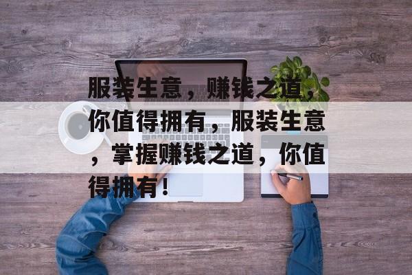 服装生意,赚钱之道,你值得拥有,服装生意,掌握赚钱之道,你值得拥有! 服装生意,赚钱之道,你值得拥有,服装生意,掌握赚钱之道,你值得拥有!