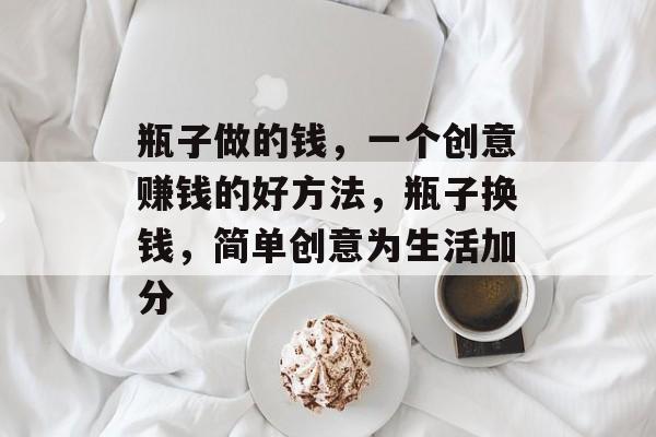 瓶子做的钱,一个创意赚钱的好方法,瓶子换钱,简单创意为生活加分 瓶子做的钱,一个创意赚钱的好方法,瓶子换钱,简单创意为生活加分