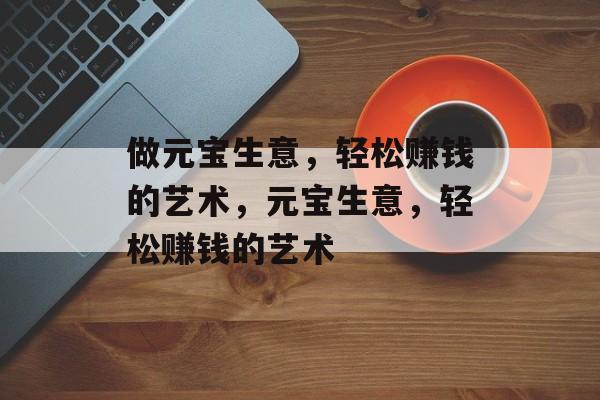 做元宝生意,轻松赚钱的艺术,元宝生意,轻松赚钱的艺术 做元宝生意,轻松赚钱的艺术,元宝生意,轻松赚钱的艺术