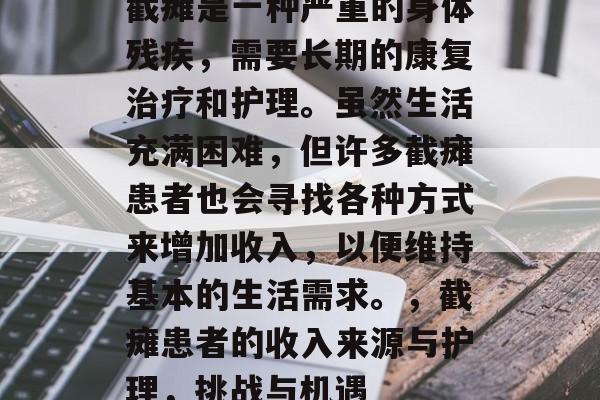 截瘫是一种严重的身体残疾,需要长期的康复治疗和护理。虽然生活充满困难,但许多截瘫患者也会寻找各种方式来增加收入,以便维持基本的生活需求。,截瘫患者的收入来源与护理,挑战与机遇 截瘫是一种严重的身体残疾,需要长期的康复治疗和护理。虽然生活充满困难,但许多截瘫患者也会寻找各种方式来增加收入,以便维持基本的生活需求。,截瘫患者的收入来源与护理,挑战与机遇