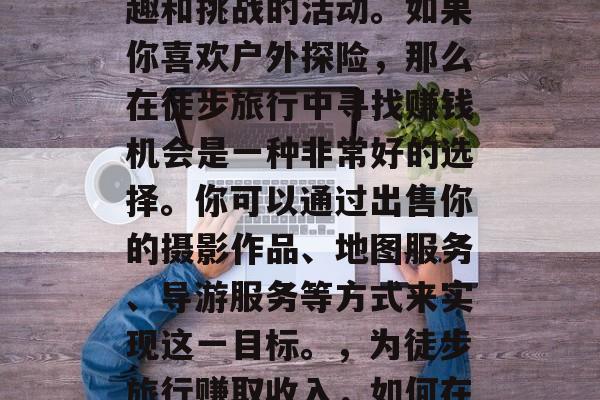 徒步旅行是一个充满乐趣和挑战的活动。如果你喜欢户外探险，那么在徒步旅行中寻找赚钱机会是一种非常好的选择。你可以通过出售你的摄影作品、地图服务、导游服务等方式来实现这一目标。，为徒步旅行赚取收入，如何在大自然中找寻商机