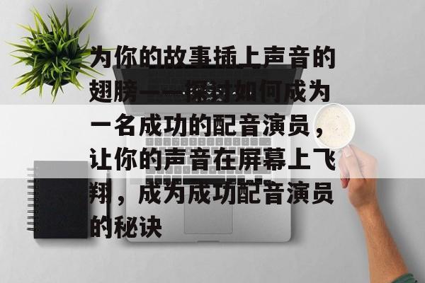 为你的故事插上声音的翅膀——探讨如何成为一名成功的配音演员,让你的声音在屏幕上飞翔,成为成功配音演员的秘诀 为你的故事插上声音的翅膀——探讨如何成为一名成功的配音演员,让你的声音在屏幕上飞翔,成为成功配音演员的秘诀