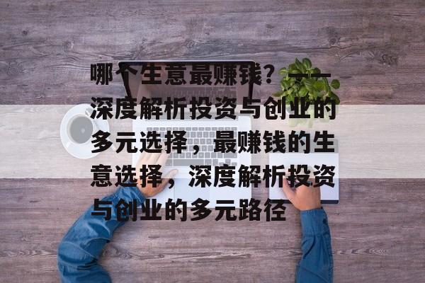 哪个生意最赚钱?——深度解析投资与创业的多元选择,最赚钱的生意选择,深度解析投资与创业的多元路径 哪个生意最赚钱?——深度解析投资与创业的多元选择,最赚钱的生意选择,深度解析投资与创业的多元路径