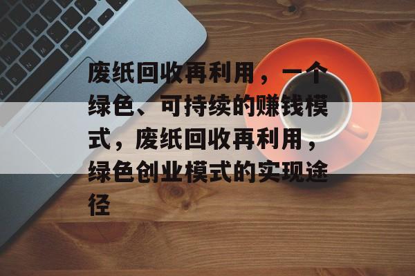 废纸回收再利用,一个绿色、可持续的赚钱模式,废纸回收再利用,绿色创业模式的实现途径 废纸回收再利用,一个绿色、可持续的赚钱模式,废纸回收再利用,绿色创业模式的实现途径