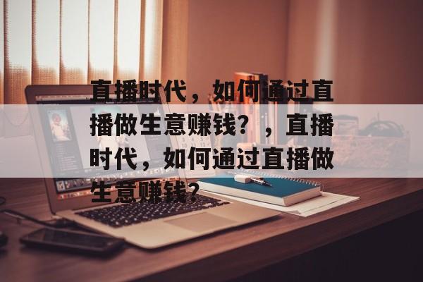 直播时代,如何通过直播做生意赚钱?,直播时代,如何通过直播做生意赚钱? 直播时代,如何通过直播做生意赚钱?,直播时代,如何通过直播做生意赚钱?