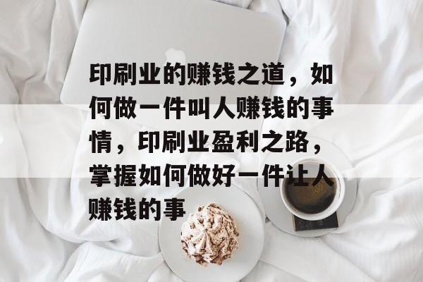 印刷业的赚钱之道，如何做一件叫人赚钱的事情，印刷业盈利之路，掌握如何做好一件让人赚钱的事