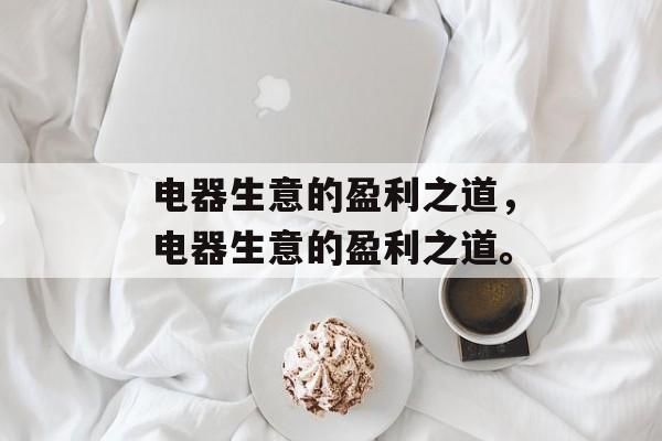 电器生意的盈利之道,电器生意的盈利之道。 电器生意的盈利之道,电器生意的盈利之道。