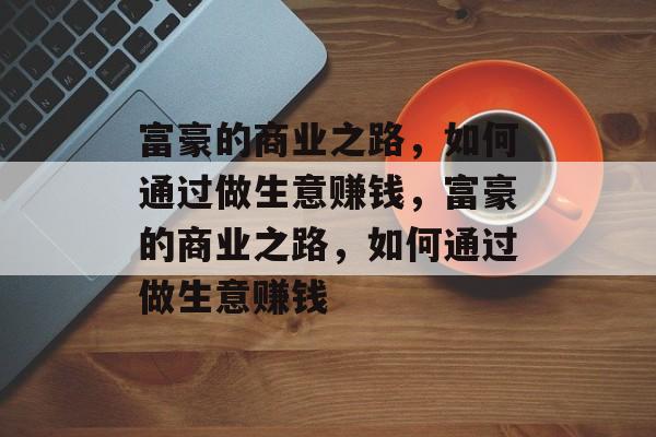 富豪的商业之路,如何通过做生意赚钱,富豪的商业之路,如何通过做生意赚钱 富豪的商业之路,如何通过做生意赚钱,富豪的商业之路,如何通过做生意赚钱