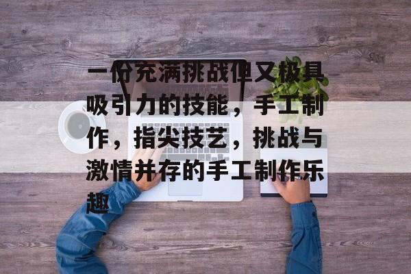 一份充满挑战但又极具吸引力的技能,手工制作,指尖技艺,挑战与激情并存的手工制作乐趣 一份充满挑战但又极具吸引力的技能,手工制作,指尖技艺,挑战与激情并存的手工制作乐趣