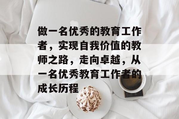 做一名优秀的教育工作者,实现自我价值的教师之路,走向卓越,从一名优秀教育工作者的成长历程 做一名优秀的教育工作者,实现自我价值的教师之路,走向卓越,从一名优秀教育工作者的成长历程