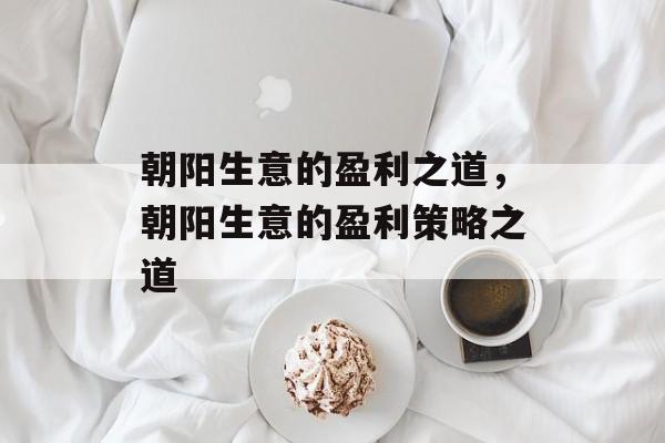 朝阳生意的盈利之道,朝阳生意的盈利策略之道 朝阳生意的盈利之道,朝阳生意的盈利策略之道