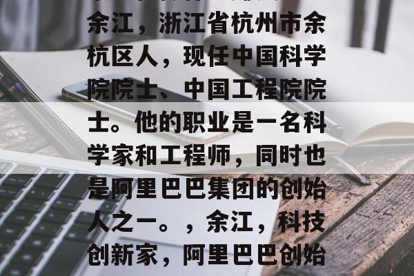 余江在做什么赚钱呢?余江,浙江省杭州市余杭区人,现任中国科学院院士、中国工程院院士。他的职业是一名科学家和工程师,同时也是阿里巴巴集团的创始人之一。,余江,科技创新家,阿里巴巴创始人之一 余江在做什么赚钱呢?余江,浙江省杭州市余杭区人,现任中国科学院院士、中国工程院院士。他的职业是一名科学家和工程师,同时也是阿里巴巴集团的创始人之一。,余江,科技创新家,阿里巴巴创始人之一