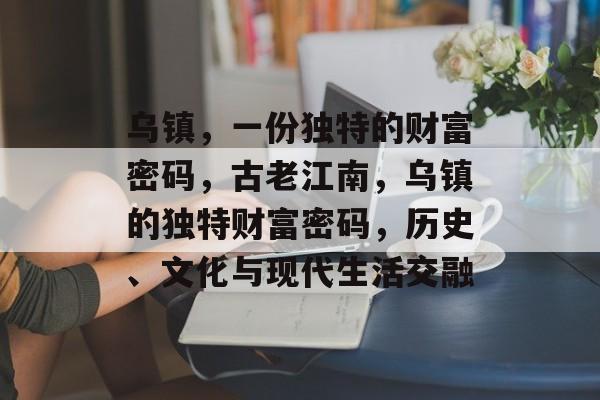 乌镇,一份独特的财富密码,古老江南,乌镇的独特财富密码,历史、文化与现代生活交融 乌镇,一份独特的财富密码,古老江南,乌镇的独特财富密码,历史、文化与现代生活交融