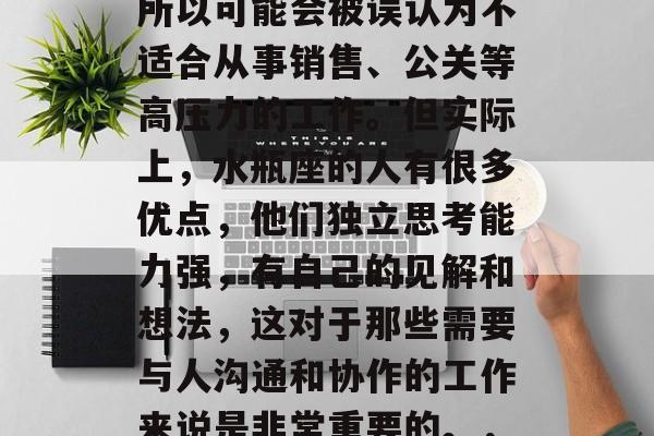 水瓶座人通常比较内向,不太善于表达自己,所以可能会被误认为不适合从事销售、公关等高压力的工作。但实际上,水瓶座的人有很多优点,他们独立思考能力强,有自己的见解和想法,这对于那些需要与人沟通和协作的工作来说是非常重要的。,水瓶座人在职业选择中的优势与挑战 水瓶座人通常比较内向,不太善于表达自己,所以可能会被误认为不适合从事销售、公关等高压力的工作。但实际上,水瓶座的人有很多优点,他们独立思考能力强,有自己的见解和想法,这对于那些需要与人沟通和协作的工作来说是非常重要的。,水瓶座人在职业选择中的优势与挑战