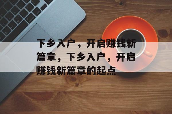 下乡入户,开启赚钱新篇章,下乡入户,开启赚钱新篇章的起点 下乡入户,开启赚钱新篇章,下乡入户,开启赚钱新篇章的起点