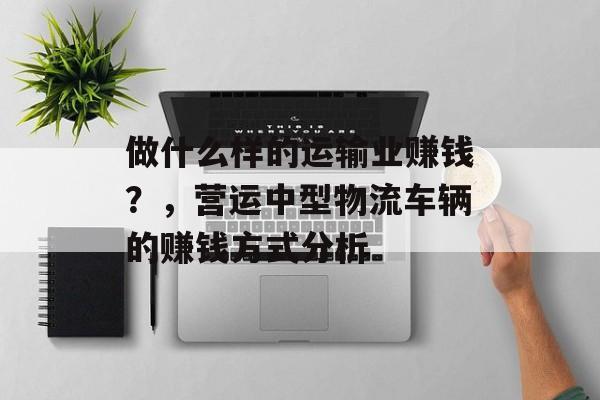 做什么样的运输业赚钱？，营运中型物流车辆的赚钱方式分析
