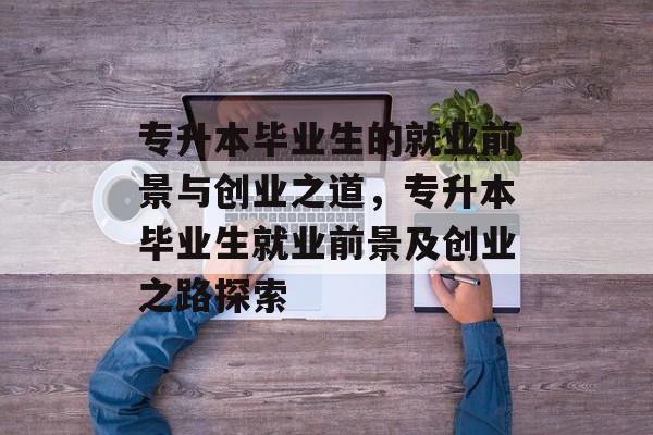 专升本毕业生的就业前景与创业之道,专升本毕业生就业前景及创业之路探索 专升本毕业生的就业前景与创业之道,专升本毕业生就业前景及创业之路探索