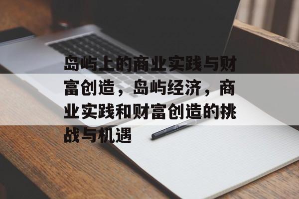 岛屿上的商业实践与财富创造,岛屿经济,商业实践和财富创造的挑战与机遇 岛屿上的商业实践与财富创造,岛屿经济,商业实践和财富创造的挑战与机遇