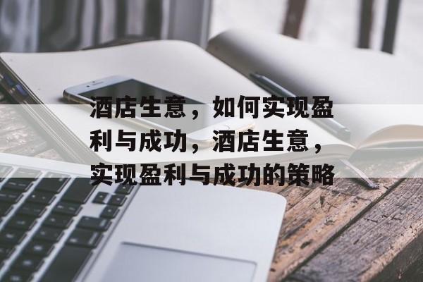 酒店生意,如何实现盈利与成功,酒店生意,实现盈利与成功的策略 酒店生意,如何实现盈利与成功,酒店生意,实现盈利与成功的策略