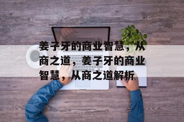 姜子牙的商业智慧,从商之道,姜子牙的商业智慧,从商之道解析 姜子牙的商业智慧,从商之道,姜子牙的商业智慧,从商之道解析