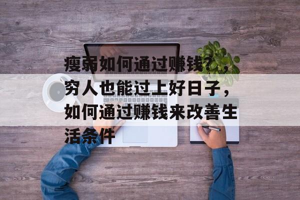 瘦弱如何通过赚钱?,穷人也能过上好日子,如何通过赚钱来改善生活条件 瘦弱如何通过赚钱?,穷人也能过上好日子,如何通过赚钱来改善生活条件