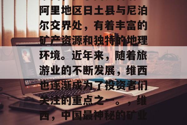 维西,位于西藏自治区阿里地区日土县与尼泊尔交界处,有着丰富的矿产资源和独特的地理环境。近年来,随着旅游业的不断发展,维西也逐渐成为了投资者们关注的重点之一。,维西,中国最神秘的矿业之地 维西,位于西藏自治区阿里地区日土县与尼泊尔交界处,有着丰富的矿产资源和独特的地理环境。近年来,随着旅游业的不断发展,维西也逐渐成为了投资者们关注的重点之一。,维西,中国最神秘的矿业之地