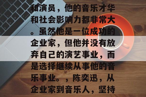 陈奕迅是一名香港歌手和演员,他的音乐才华和社会影响力都非常大。虽然他是一位成功的企业家,但他并没有放弃自己的演艺事业,而是选择继续从事他的音乐事业。,陈奕迅,从企业家到音乐人,坚持演绎艺术生涯的奋斗者 陈奕迅是一名香港歌手和演员,他的音乐才华和社会影响力都非常大。虽然他是一位成功的企业家,但他并没有放弃自己的演艺事业,而是选择继续从事他的音乐事业。,陈奕迅,从企业家到音乐人,坚持演绎艺术生涯的奋斗者