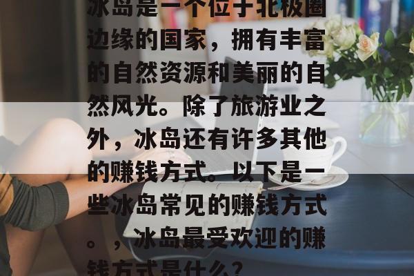 冰岛是一个位于北极圈边缘的国家,拥有丰富的自然资源和美丽的自然风光。除了旅游业之外,冰岛还有许多其他的赚钱方式。以下是一些冰岛常见的赚钱方式。,冰岛最受欢迎的赚钱方式是什么? 冰岛是一个位于北极圈边缘的国家,拥有丰富的自然资源和美丽的自然风光。除了旅游业之外,冰岛还有许多其他的赚钱方式。以下是一些冰岛常见的赚钱方式。,冰岛最受欢迎的赚钱方式是什么?