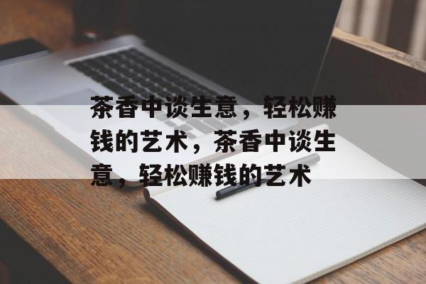 茶香中谈生意,轻松赚钱的艺术,茶香中谈生意,轻松赚钱的艺术 茶香中谈生意,轻松赚钱的艺术,茶香中谈生意,轻松赚钱的艺术