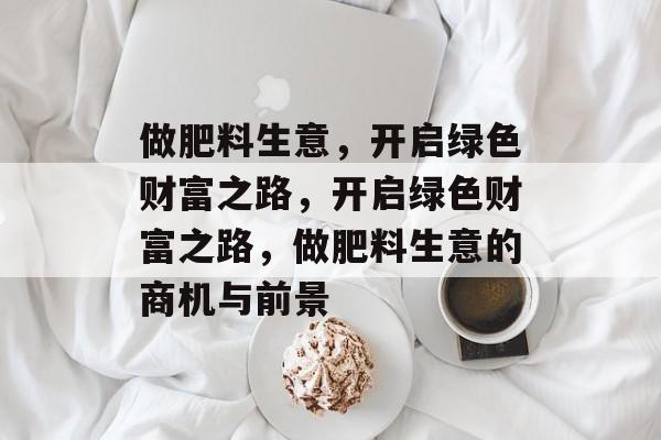 做肥料生意,开启绿色财富之路,开启绿色财富之路,做肥料生意的商机与前景 做肥料生意,开启绿色财富之路,开启绿色财富之路,做肥料生意的商机与前景