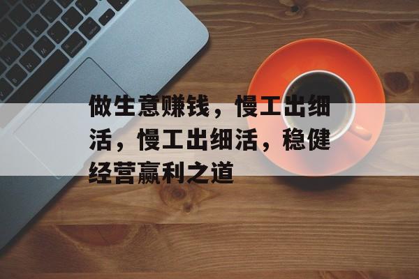 做生意赚钱,慢工出细活,慢工出细活,稳健经营赢利之道 做生意赚钱,慢工出细活,慢工出细活,稳健经营赢利之道
