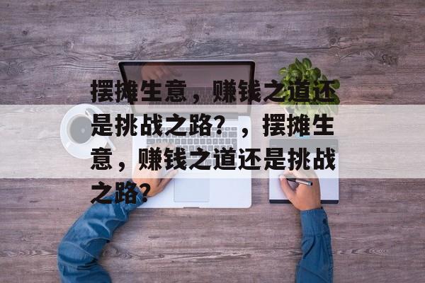 摆摊生意,赚钱之道还是挑战之路?,摆摊生意,赚钱之道还是挑战之路? 摆摊生意,赚钱之道还是挑战之路?,摆摊生意,赚钱之道还是挑战之路?