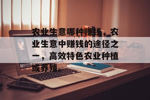 农业生意哪种赚钱,农业生意中赚钱的途径之一,高效特色农业种植或养殖。 农业生意哪种赚钱,农业生意中赚钱的途径之一,高效特色农业种植或养殖。