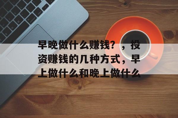 早晚做什么赚钱?,投资赚钱的几种方式,早上做什么和晚上做什么 早晚做什么赚钱?,投资赚钱的几种方式,早上做什么和晚上做什么
