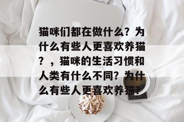 猫咪们都在做什么?为什么有些人更喜欢养猫?,猫咪的生活习惯和人类有什么不同?为什么有些人更喜欢养猫? 猫咪们都在做什么?为什么有些人更喜欢养猫?,猫咪的生活习惯和人类有什么不同?为什么有些人更喜欢养猫?