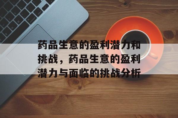 药品生意的盈利潜力和挑战,药品生意的盈利潜力与面临的挑战分析 药品生意的盈利潜力和挑战,药品生意的盈利潜力与面临的挑战分析