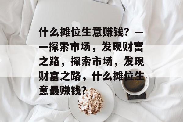 什么摊位生意赚钱?——探索市场,发现财富之路,探索市场,发现财富之路,什么摊位生意最赚钱? 什么摊位生意赚钱?——探索市场,发现财富之路,探索市场,发现财富之路,什么摊位生意最赚钱?