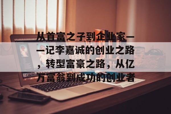 从首富之子到企业家——记李嘉诚的创业之路，转型富豪之路，从亿万富翁到成功的创业者