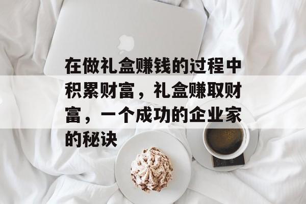 在做礼盒赚钱的过程中积累财富,礼盒赚取财富,一个成功的企业家的秘诀 在做礼盒赚钱的过程中积累财富,礼盒赚取财富,一个成功的企业家的秘诀